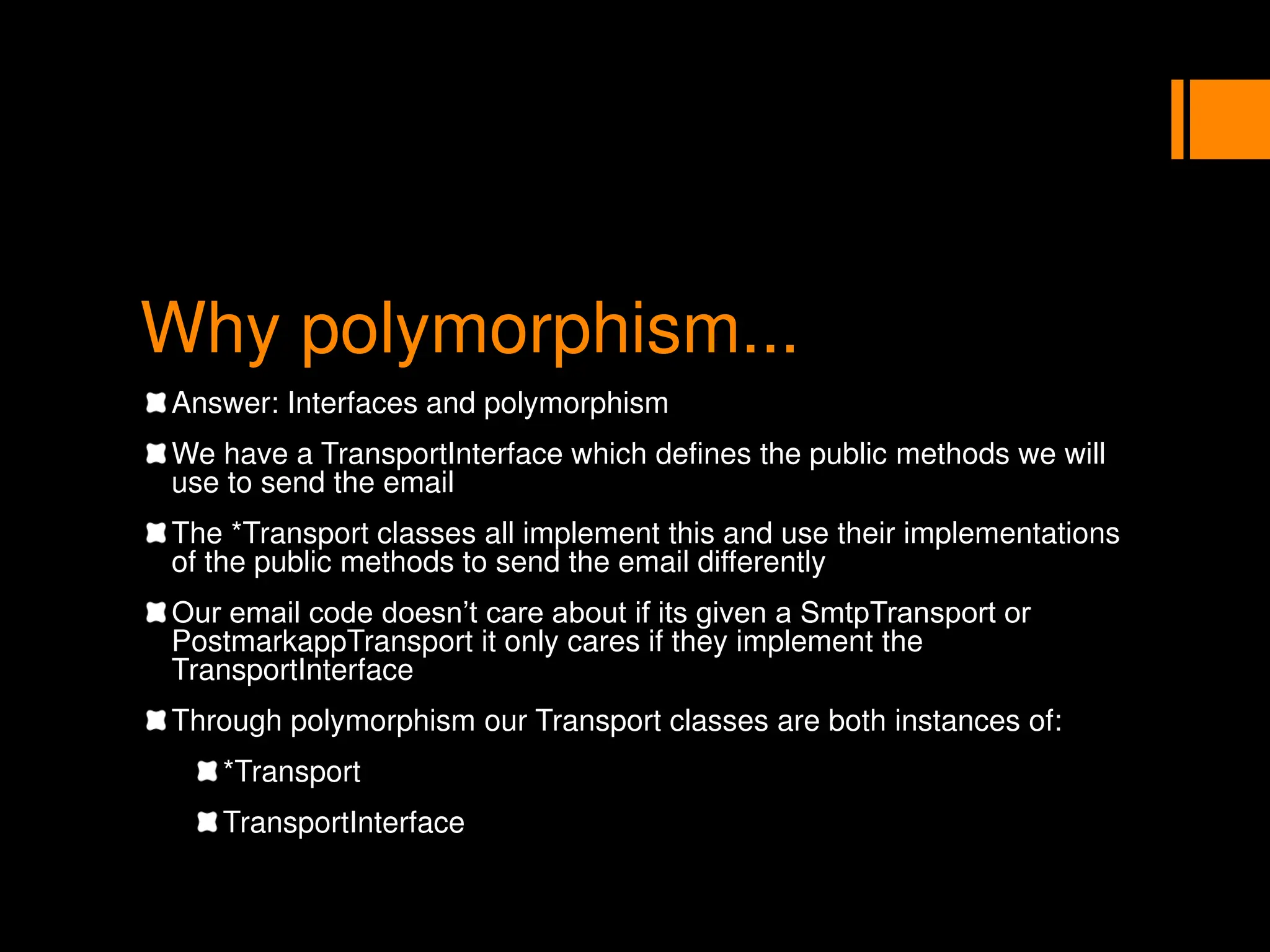 Why polymorphism...
Answer: Interfaces and polymorphism
We have a TransportInterface which defines the public methods we will
use to send the email
The *Transport classes all implement this and use their implementations
of the public methods to send the email differently
Our email code doesn’t care about if its given a SmtpTransport or
PostmarkappTransport it only cares if they implement the
TransportInterface
Through polymorphism our Transport classes are both instances of:
*Transport
TransportInterface
 