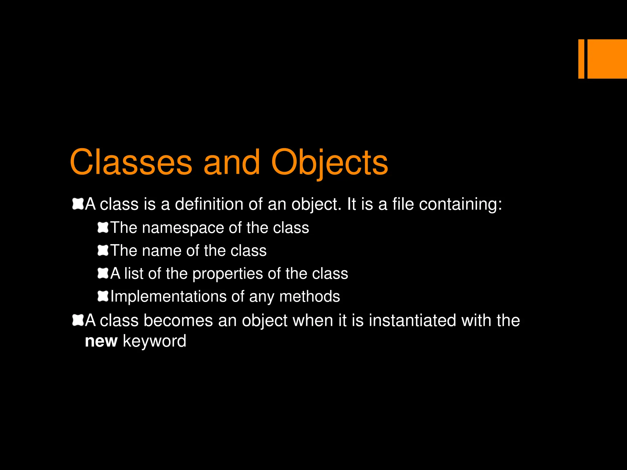 Classes and Objects
A class is a definition of an object. It is a file containing:
The namespace of the class
The name of the class
A list of the properties of the class
Implementations of any methods
A class becomes an object when it is instantiated with the
new keyword
 