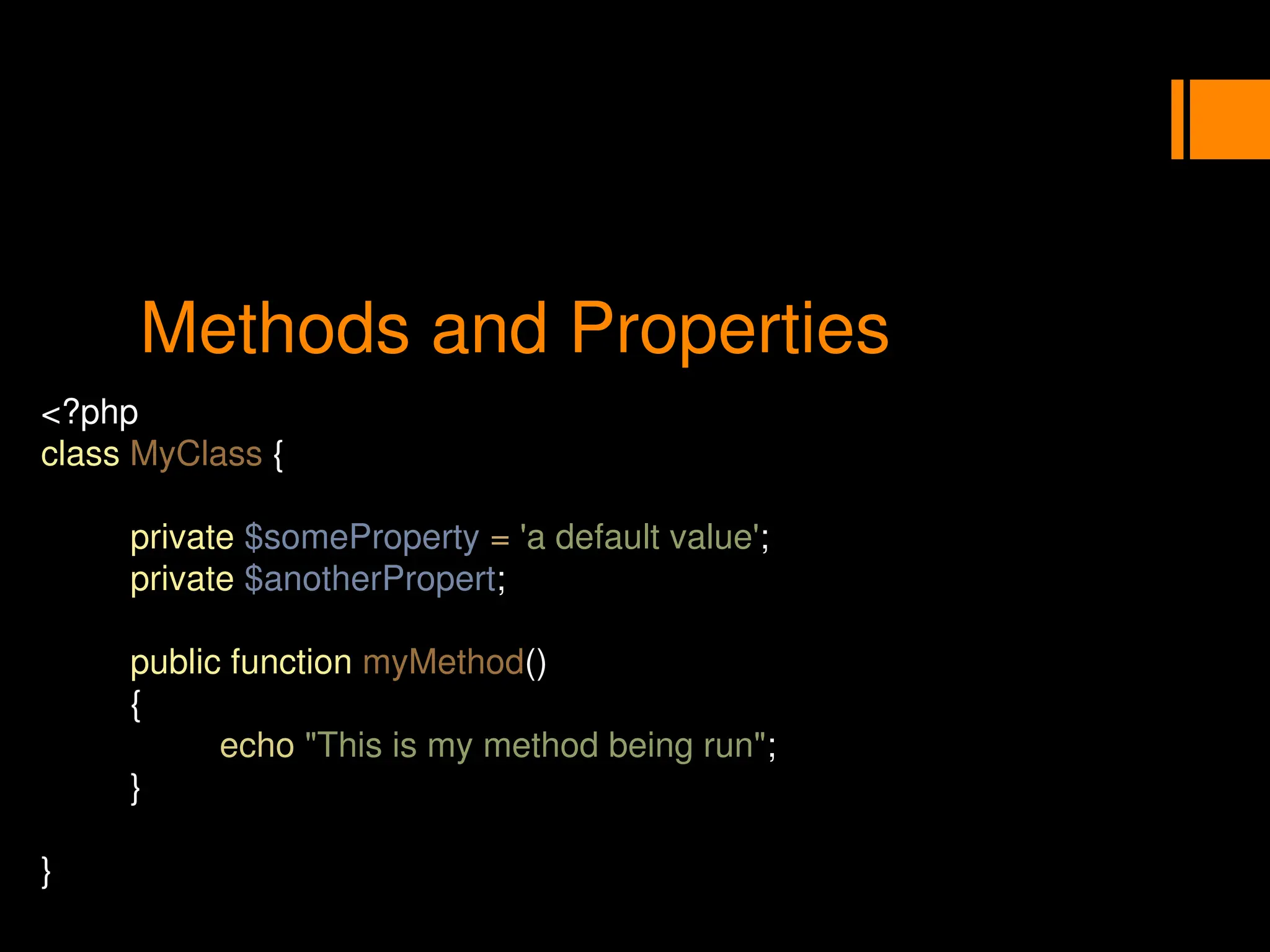 Methods and Properties
<?php
class MyClass {
private $someProperty = 'a default value';
private $anotherPropert;
public function myMethod()
{
echo "This is my method being run";
}
}
 