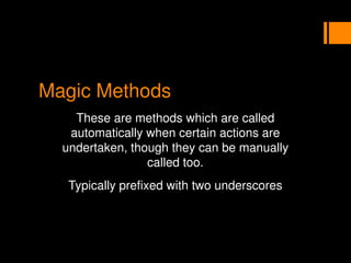 Magic Methods
These are methods which are called
automatically when certain actions are
undertaken, though they can be manually
called too.
Typically prefixed with two underscores
 