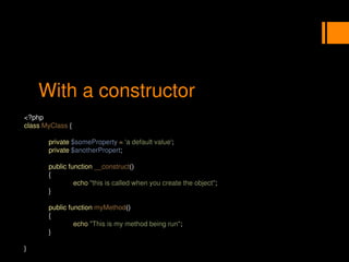 With a constructor
<?php
class MyClass {
private $someProperty = 'a default value';
private $anotherPropert;
public function __construct()
{
echo "this is called when you create the object";
}
public function myMethod()
{
echo "This is my method being run";
}
}
 