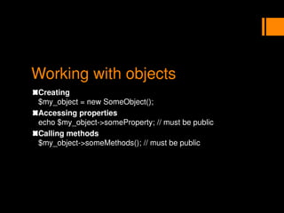 Working with objects
Creating
$my_object = new SomeObject();
Accessing properties
echo $my_object->someProperty; // must be public
Calling methods
$my_object->someMethods(); // must be public
 