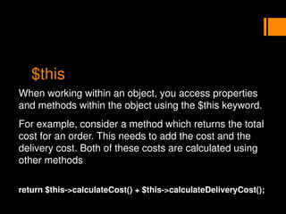 $this
When working within an object, you access properties
and methods within the object using the $this keyword.
For example, consider a method which returns the total
cost for an order. This needs to add the cost and the
delivery cost. Both of these costs are calculated using
other methods
return $this->calculateCost() + $this->calculateDeliveryCost();
 