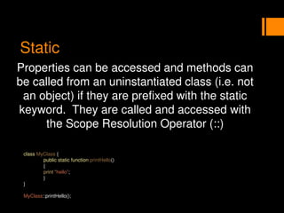 Static
Properties can be accessed and methods can
be called from an uninstantiated class (i.e. not
an object) if they are prefixed with the static
keyword. They are called and accessed with
the Scope Resolution Operator (::)
class MyClass {
public static function printHello()
{
print “hello”;
}
}
MyClass::printHello();
 