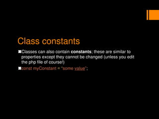 Class constants
Classes can also contain constants; these are similar to
properties except they cannot be changed (unless you edit
the php file of course!)
const myConstant = “some value”;
 