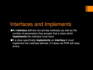 Interfaces and Implements
An interface defines non-private methods (as well as the
number of parameters they accept) that a class which
implements the interface must have
If a class specifically implements an interface it must
implement the methods defined, if it does not PHP will raise
errors.
 