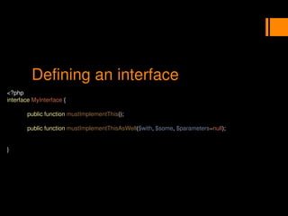 Defining an interface
<?php
interface MyInterface {
public function mustImplementThis();
public function mustImplementThisAsWell($with, $some, $parameters=null);
}
 