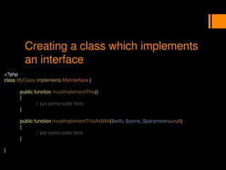 Creating a class which implements
an interface
<?php
class MyClass implements MyInterface {
public function mustImplementThis()
{
// put some code here
}
public function mustImplementThisAsWell($with, $some, $parameters=null)
{
// put some code here
}
}
 