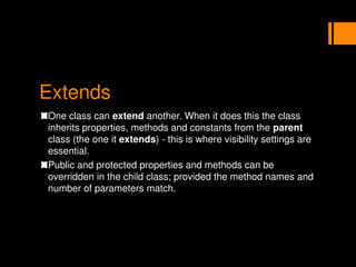Extends
One class can extend another. When it does this the class
inherits properties, methods and constants from the parent
class (the one it extends) - this is where visibility settings are
essential.
Public and protected properties and methods can be
overridden in the child class; provided the method names and
number of parameters match.
 