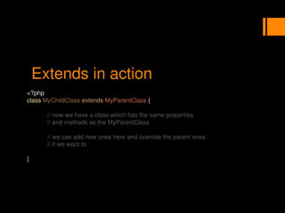 Extends in action
<?php
class MyChildClass extends MyParentClass {
// now we have a class which has the same properties
// and methods as the MyParentClass
// we can add new ones here and override the parent ones
// if we want to
}
 