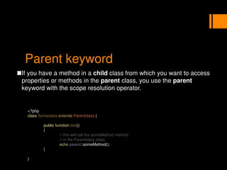 Parent keyword
If you have a method in a child class from which you want to access
properties or methods in the parent class, you use the parent
keyword with the scope resolution operator.
<?php
class Someclass extends Parentclass {
public function test()
{
// this will call the someMethod method
// in the Parentclass class
echo parent::someMethod();
}
}
 