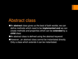 Abstract class
An abstract class gives us the best of both worlds; we can
define methods which need to be implemented and we can
create methods and properties which can be extended by a
child class
An abstract class is defined using the abstract keyword
However...an abstract class cannot be instantiated directly.
Only a class which extends it can be instantiated.
 