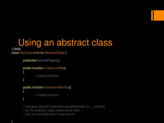 Using an abstract class
<?php
class MyClass extends AbstractClass {
protected $someProperty;
public function implementMe()
{
// implementation
}
public function implementMeToo()
{
// implementation
}
// we dont need to implement someMethod() or __toString
// as the abstract class implements them
// we can override them if we want to
}
 