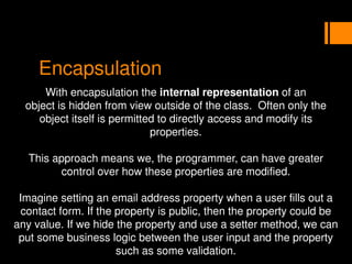Encapsulation
With encapsulation the internal representation of an
object is hidden from view outside of the class. Often only the
object itself is permitted to directly access and modify its
properties.
This approach means we, the programmer, can have greater
control over how these properties are modified.
Imagine setting an email address property when a user fills out a
contact form. If the property is public, then the property could be
any value. If we hide the property and use a setter method, we can
put some business logic between the user input and the property
such as some validation.
 