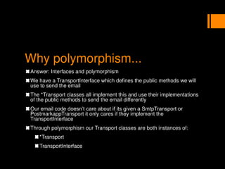 Why polymorphism...
Answer: Interfaces and polymorphism
We have a TransportInterface which defines the public methods we will
use to send the email
The *Transport classes all implement this and use their implementations
of the public methods to send the email differently
Our email code doesn’t care about if its given a SmtpTransport or
PostmarkappTransport it only cares if they implement the
TransportInterface
Through polymorphism our Transport classes are both instances of:
*Transport
TransportInterface
 