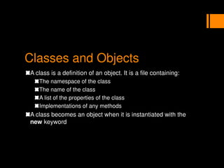 Classes and Objects
A class is a definition of an object. It is a file containing:
The namespace of the class
The name of the class
A list of the properties of the class
Implementations of any methods
A class becomes an object when it is instantiated with the
new keyword
 