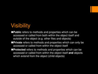 Visibility
Public refers to methods and properties which can be
accessed or called from both within the object itself and
outside of the object (e.g. other files and objects)
Private refers to methods and properties which can only be
accessed or called from within the object itself
Protected refers to methods and properties which can be
accessed or called from within the object itself and objects
which extend from the object (child objects)
 