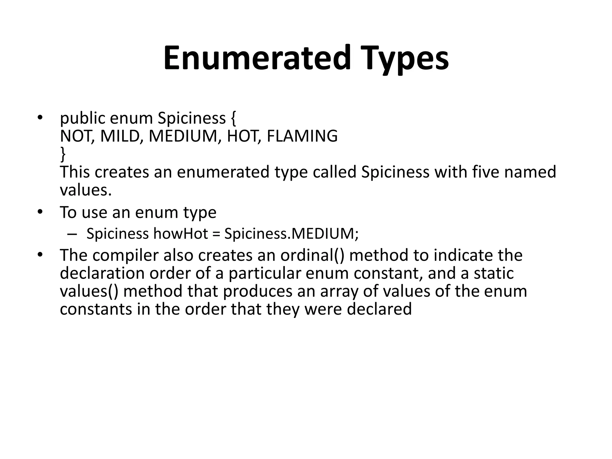 Enumerated Types
• public enum Spiciness {
NOT, MILD, MEDIUM, HOT, FLAMING
}
This creates an enumerated type called Spiciness with five named
values.
• To use an enum type
– Spiciness howHot = Spiciness.MEDIUM;
• The compiler also creates an ordinal() method to indicate the
declaration order of a particular enum constant, and a static
values() method that produces an array of values of the enum
constants in the order that they were declared
 