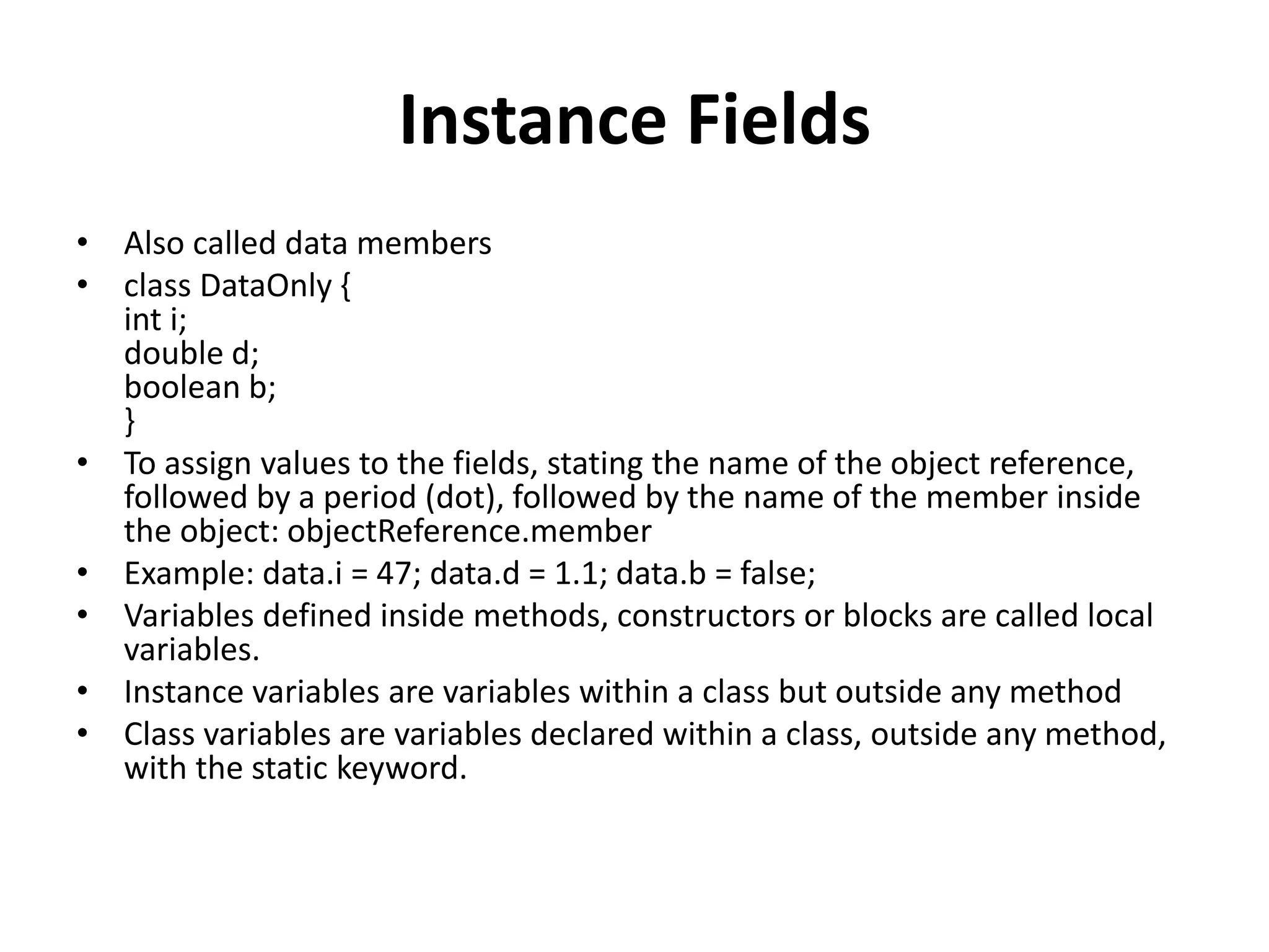 Instance Fields
• Also called data members
• class DataOnly {
int i;
double d;
boolean b;
}
• To assign values to the fields, stating the name of the object reference,
followed by a period (dot), followed by the name of the member inside
the object: objectReference.member
• Example: data.i = 47; data.d = 1.1; data.b = false;
• Variables defined inside methods, constructors or blocks are called local
variables.
• Instance variables are variables within a class but outside any method
• Class variables are variables declared within a class, outside any method,
with the static keyword.
 