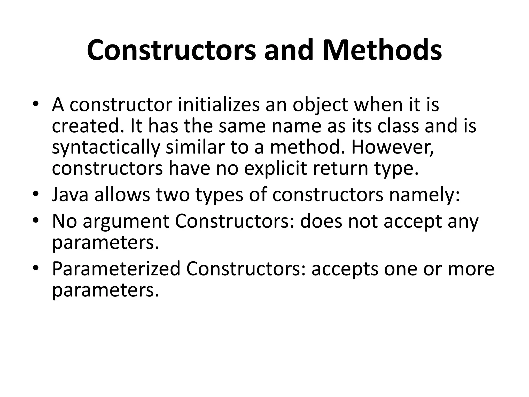 Constructors and Methods
• A constructor initializes an object when it is
created. It has the same name as its class and is
syntactically similar to a method. However,
constructors have no explicit return type.
• Java allows two types of constructors namely:
• No argument Constructors: does not accept any
parameters.
• Parameterized Constructors: accepts one or more
parameters.
 
