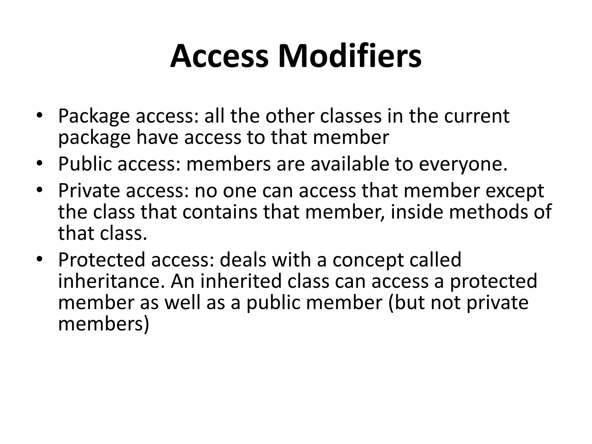 Access Modifiers
• Package access: all the other classes in the current
package have access to that member
• Public access: members are available to everyone.
• Private access: no one can access that member except
the class that contains that member, inside methods of
that class.
• Protected access: deals with a concept called
inheritance. An inherited class can access a protected
member as well as a public member (but not private
members)
 
