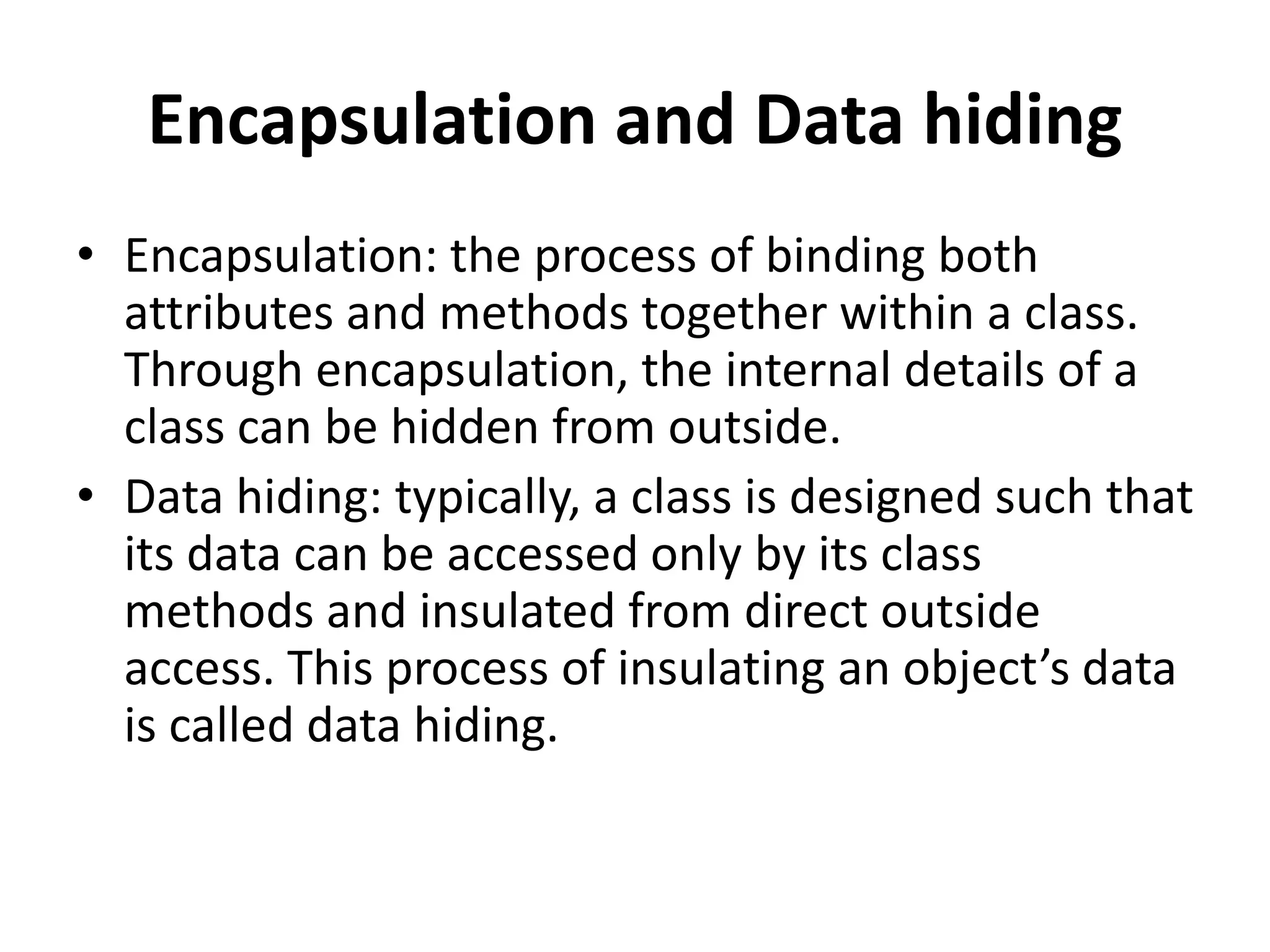 Encapsulation and Data hiding
• Encapsulation: the process of binding both
attributes and methods together within a class.
Through encapsulation, the internal details of a
class can be hidden from outside.
• Data hiding: typically, a class is designed such that
its data can be accessed only by its class
methods and insulated from direct outside
access. This process of insulating an object’s data
is called data hiding.
 