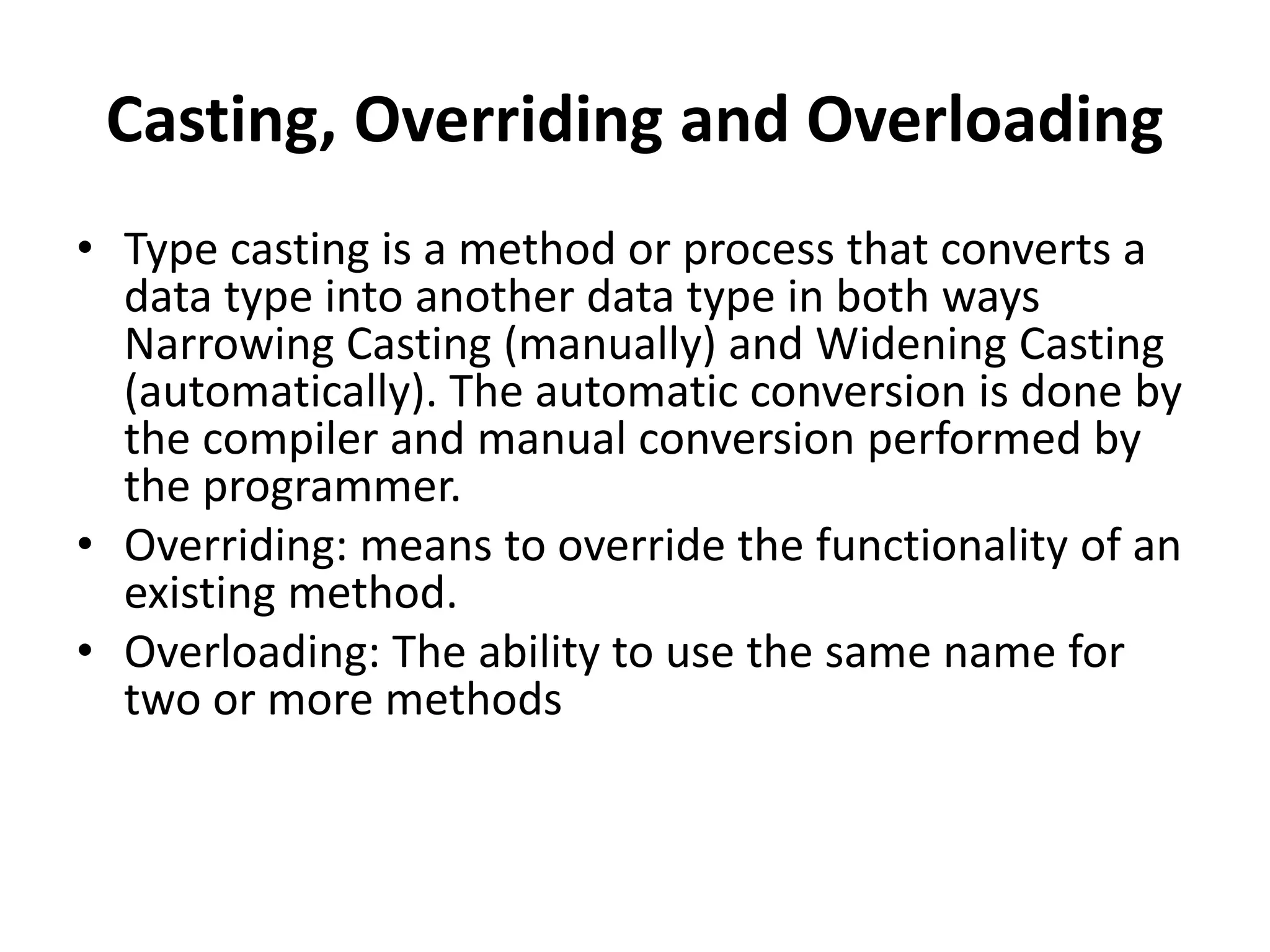 Casting, Overriding and Overloading
• Type casting is a method or process that converts a
data type into another data type in both ways
Narrowing Casting (manually) and Widening Casting
(automatically). The automatic conversion is done by
the compiler and manual conversion performed by
the programmer.
• Overriding: means to override the functionality of an
existing method.
• Overloading: The ability to use the same name for
two or more methods
 