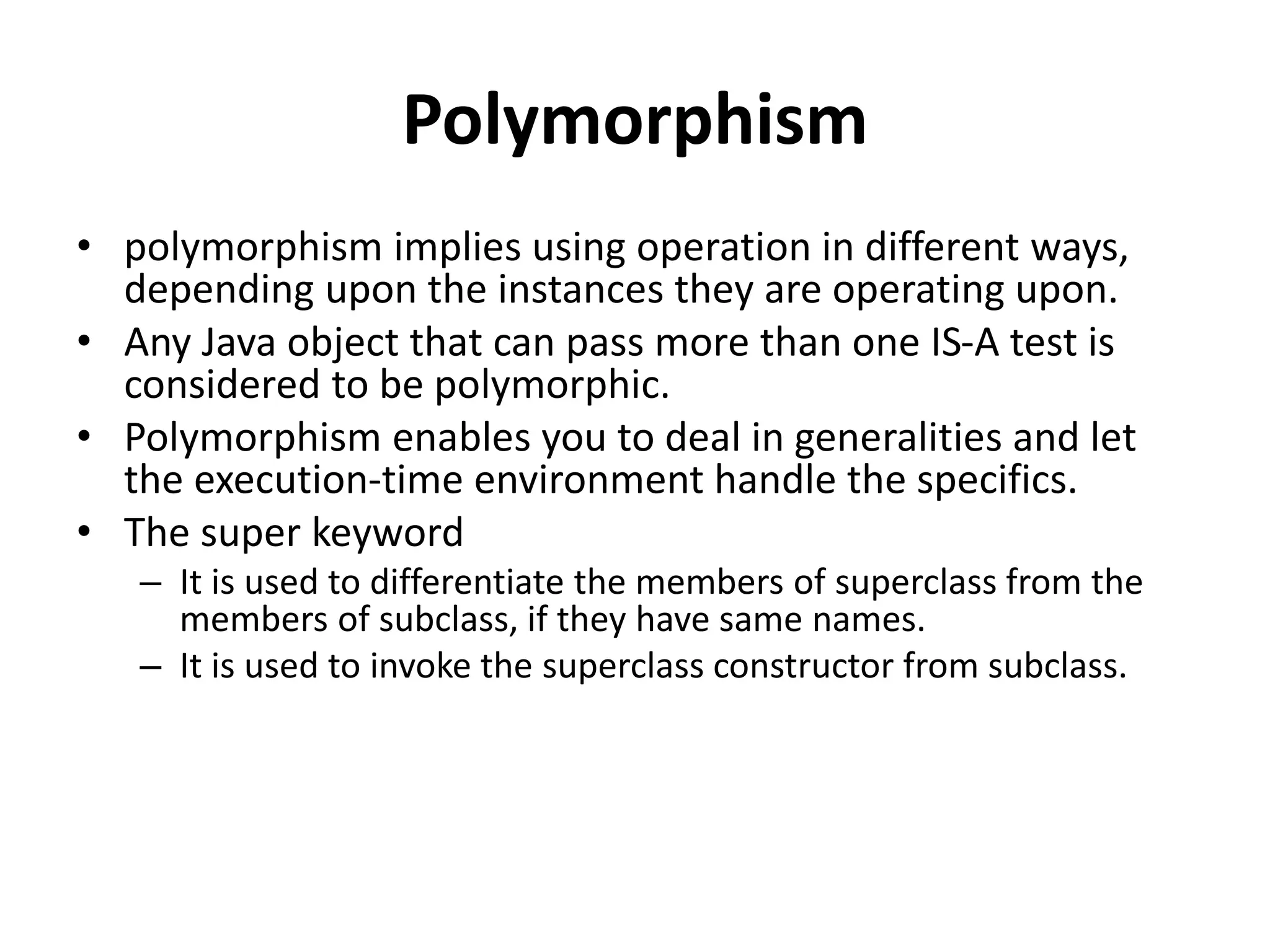 Polymorphism
• polymorphism implies using operation in different ways,
depending upon the instances they are operating upon.
• Any Java object that can pass more than one IS-A test is
considered to be polymorphic.
• Polymorphism enables you to deal in generalities and let
the execution-time environment handle the specifics.
• The super keyword
– It is used to differentiate the members of superclass from the
members of subclass, if they have same names.
– It is used to invoke the superclass constructor from subclass.
 