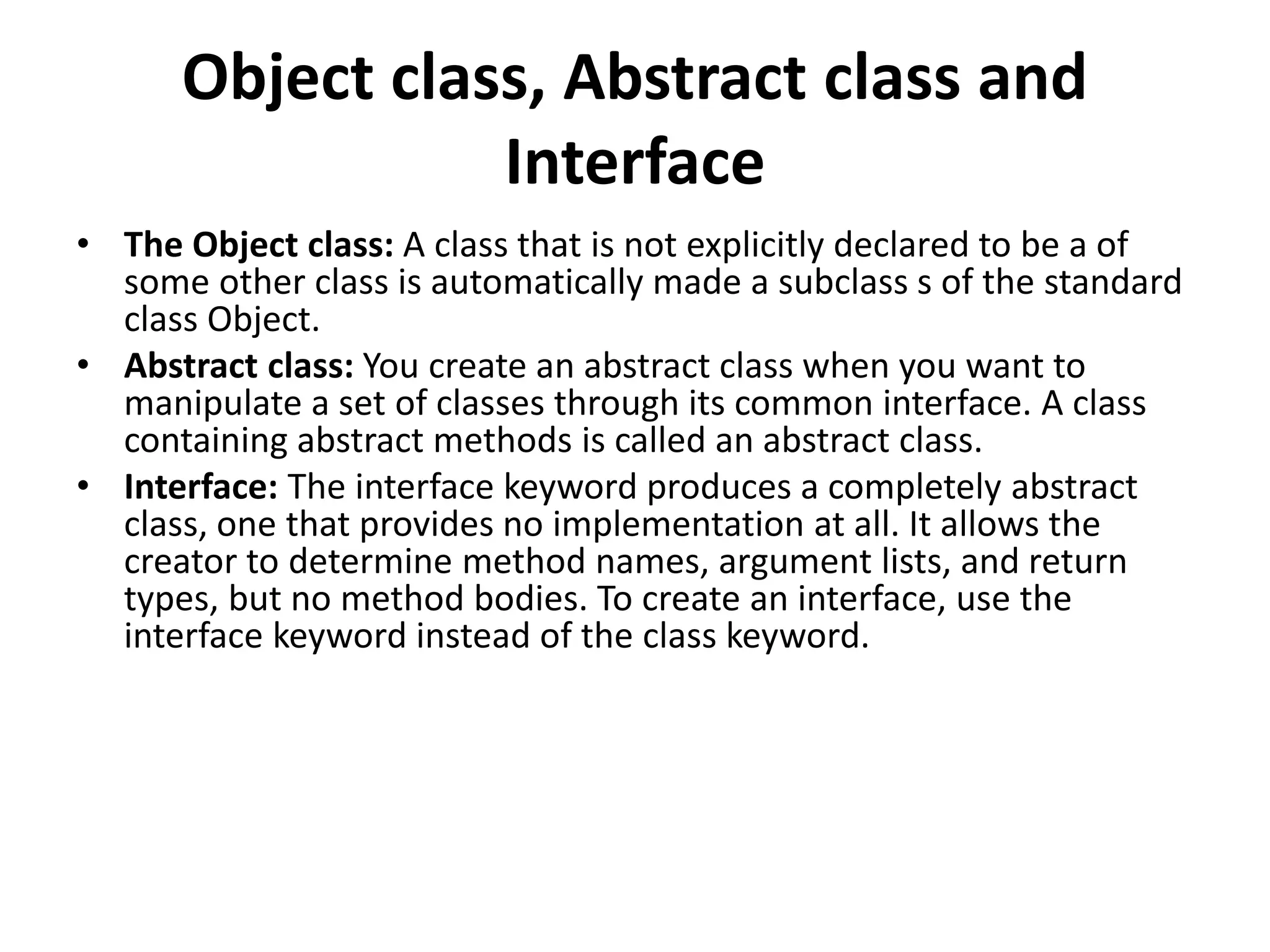 Object class, Abstract class and
Interface
• The Object class: A class that is not explicitly declared to be a of
some other class is automatically made a subclass s of the standard
class Object.
• Abstract class: You create an abstract class when you want to
manipulate a set of classes through its common interface. A class
containing abstract methods is called an abstract class.
• Interface: The interface keyword produces a completely abstract
class, one that provides no implementation at all. It allows the
creator to determine method names, argument lists, and return
types, but no method bodies. To create an interface, use the
interface keyword instead of the class keyword.
 