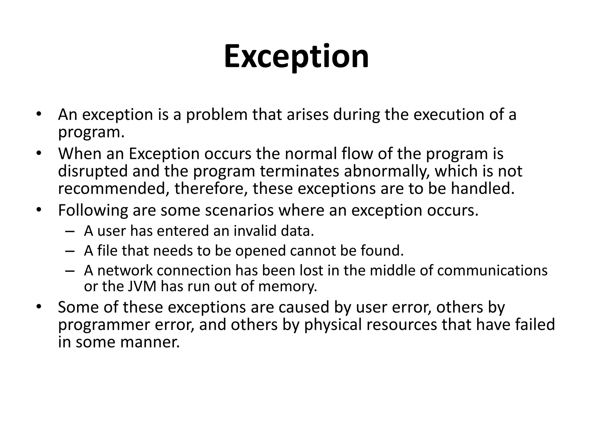 Exception
• An exception is a problem that arises during the execution of a
program.
• When an Exception occurs the normal flow of the program is
disrupted and the program terminates abnormally, which is not
recommended, therefore, these exceptions are to be handled.
• Following are some scenarios where an exception occurs.
– A user has entered an invalid data.
– A file that needs to be opened cannot be found.
– A network connection has been lost in the middle of communications
or the JVM has run out of memory.
• Some of these exceptions are caused by user error, others by
programmer error, and others by physical resources that have failed
in some manner.
 
