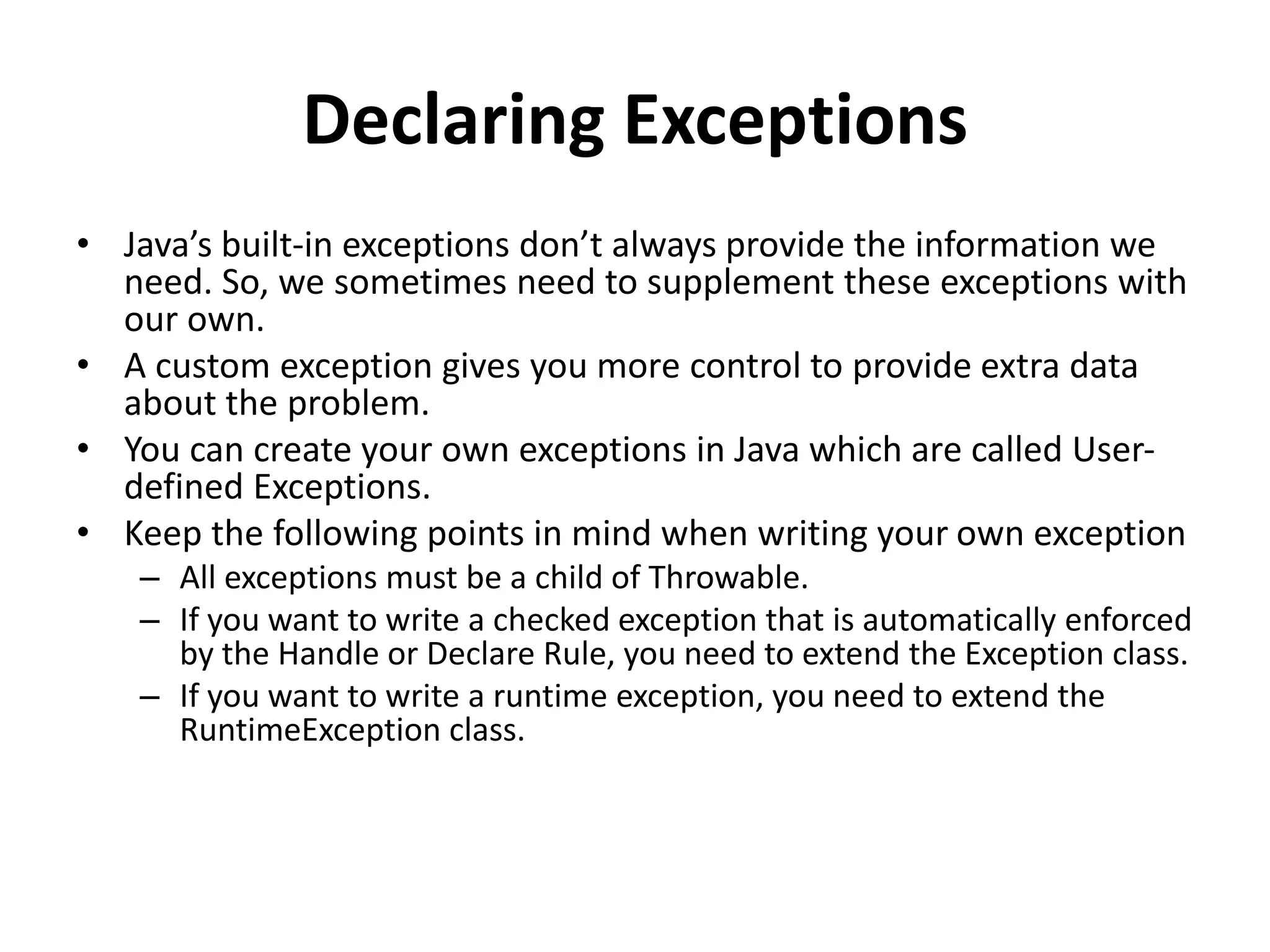 Declaring Exceptions
• Java’s built-in exceptions don’t always provide the information we
need. So, we sometimes need to supplement these exceptions with
our own.
• A custom exception gives you more control to provide extra data
about the problem.
• You can create your own exceptions in Java which are called User-
defined Exceptions.
• Keep the following points in mind when writing your own exception
– All exceptions must be a child of Throwable.
– If you want to write a checked exception that is automatically enforced
by the Handle or Declare Rule, you need to extend the Exception class.
– If you want to write a runtime exception, you need to extend the
RuntimeException class.
 