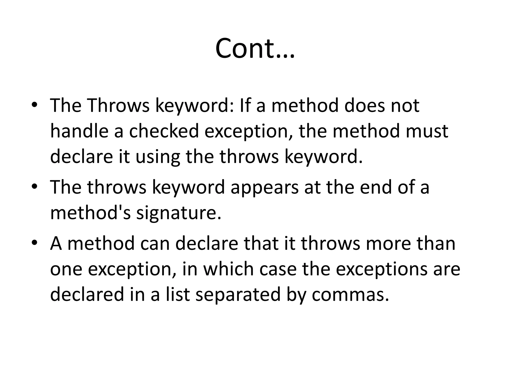 Cont…
• The Throws keyword: If a method does not
handle a checked exception, the method must
declare it using the throws keyword.
• The throws keyword appears at the end of a
method's signature.
• A method can declare that it throws more than
one exception, in which case the exceptions are
declared in a list separated by commas.
 