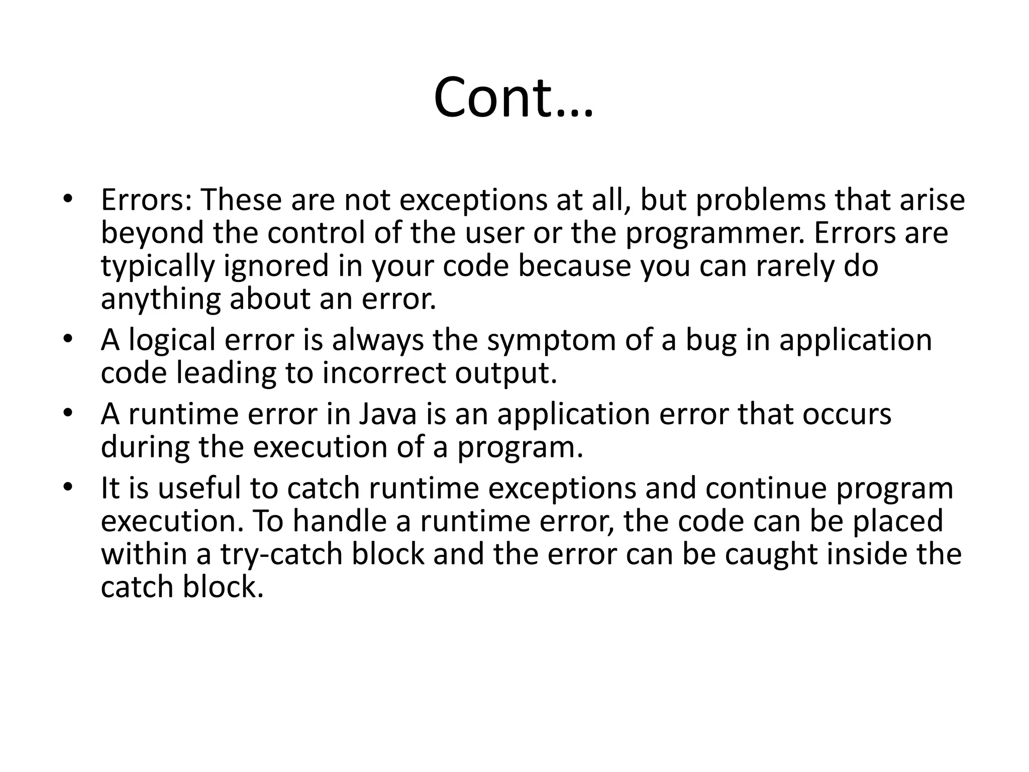 Cont…
• Errors: These are not exceptions at all, but problems that arise
beyond the control of the user or the programmer. Errors are
typically ignored in your code because you can rarely do
anything about an error.
• A logical error is always the symptom of a bug in application
code leading to incorrect output.
• A runtime error in Java is an application error that occurs
during the execution of a program.
• It is useful to catch runtime exceptions and continue program
execution. To handle a runtime error, the code can be placed
within a try-catch block and the error can be caught inside the
catch block.
 