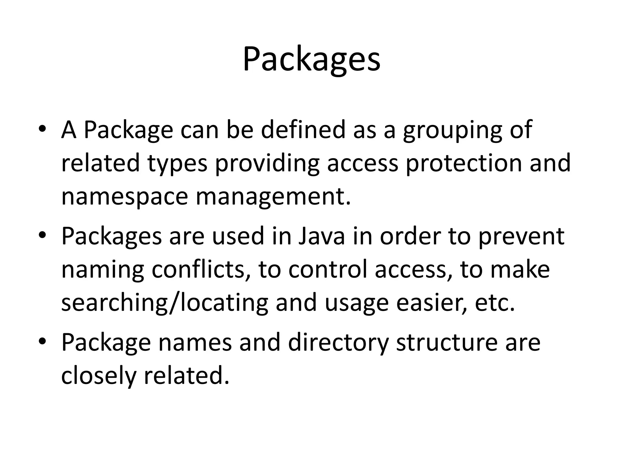 Packages
• A Package can be defined as a grouping of
related types providing access protection and
namespace management.
• Packages are used in Java in order to prevent
naming conflicts, to control access, to make
searching/locating and usage easier, etc.
• Package names and directory structure are
closely related.
 
