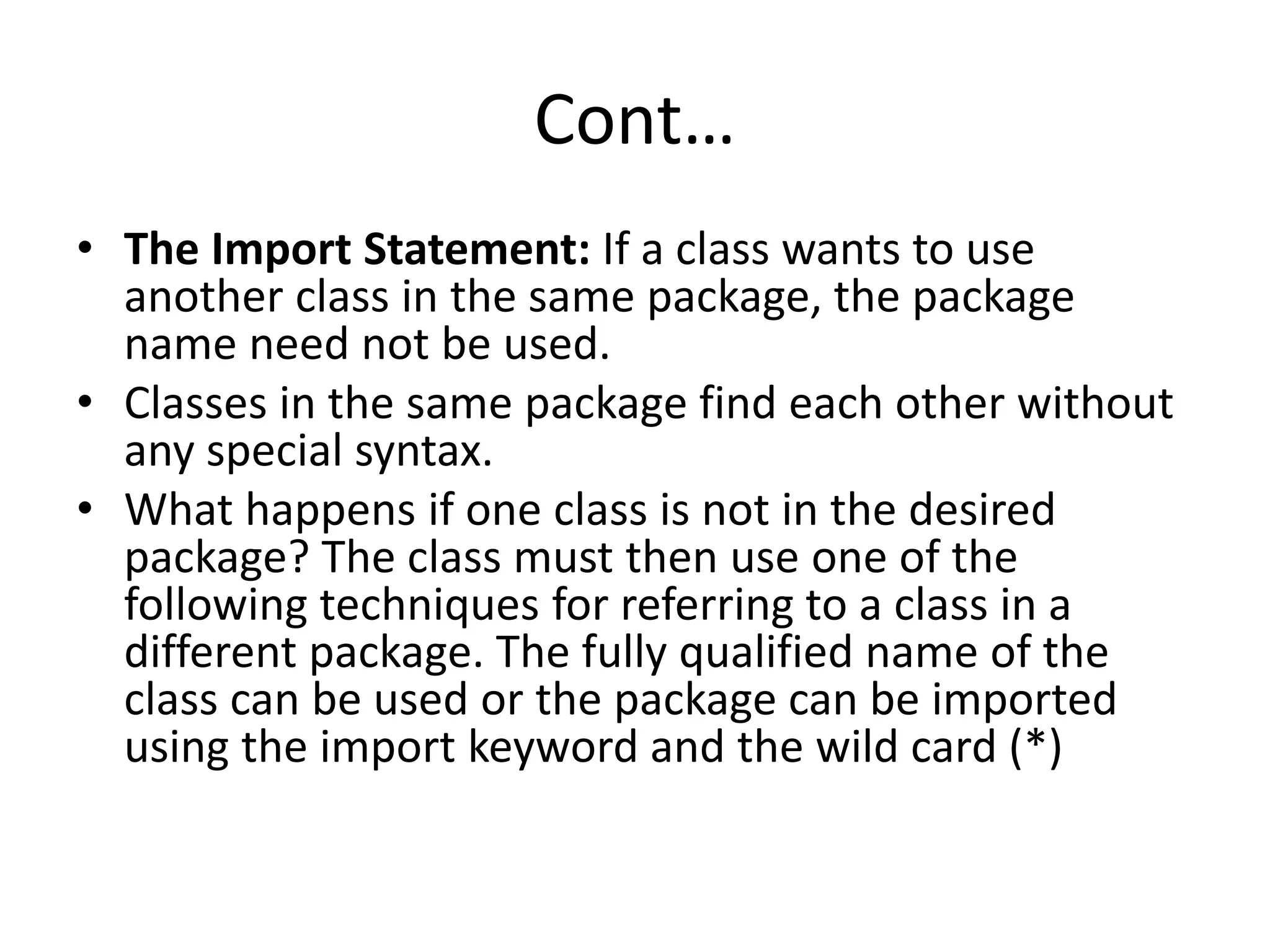 Cont…
• The Import Statement: If a class wants to use
another class in the same package, the package
name need not be used.
• Classes in the same package find each other without
any special syntax.
• What happens if one class is not in the desired
package? The class must then use one of the
following techniques for referring to a class in a
different package. The fully qualified name of the
class can be used or the package can be imported
using the import keyword and the wild card (*)
 