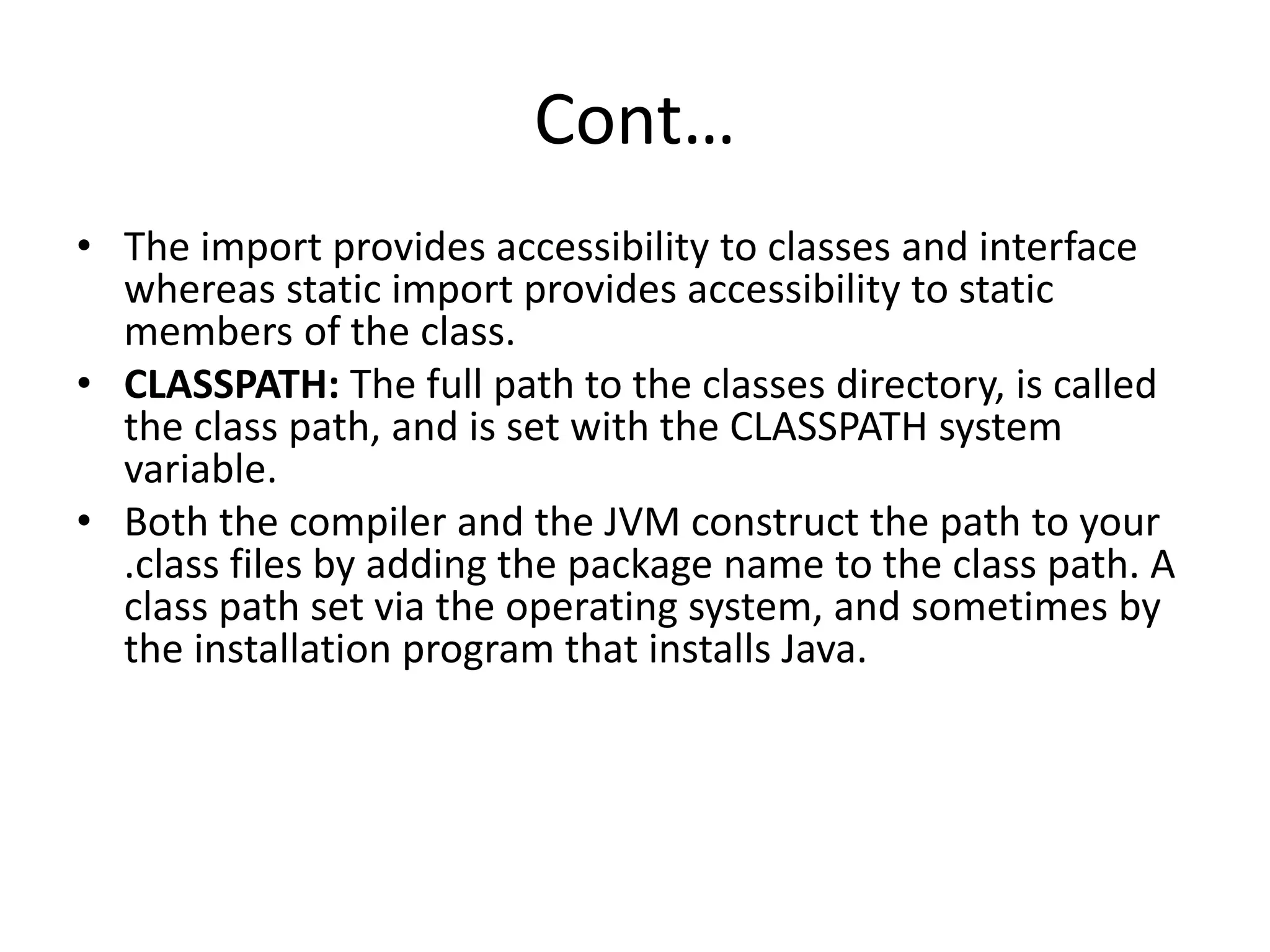 Cont…
• The import provides accessibility to classes and interface
whereas static import provides accessibility to static
members of the class.
• CLASSPATH: The full path to the classes directory, is called
the class path, and is set with the CLASSPATH system
variable.
• Both the compiler and the JVM construct the path to your
.class files by adding the package name to the class path. A
class path set via the operating system, and sometimes by
the installation program that installs Java.
 