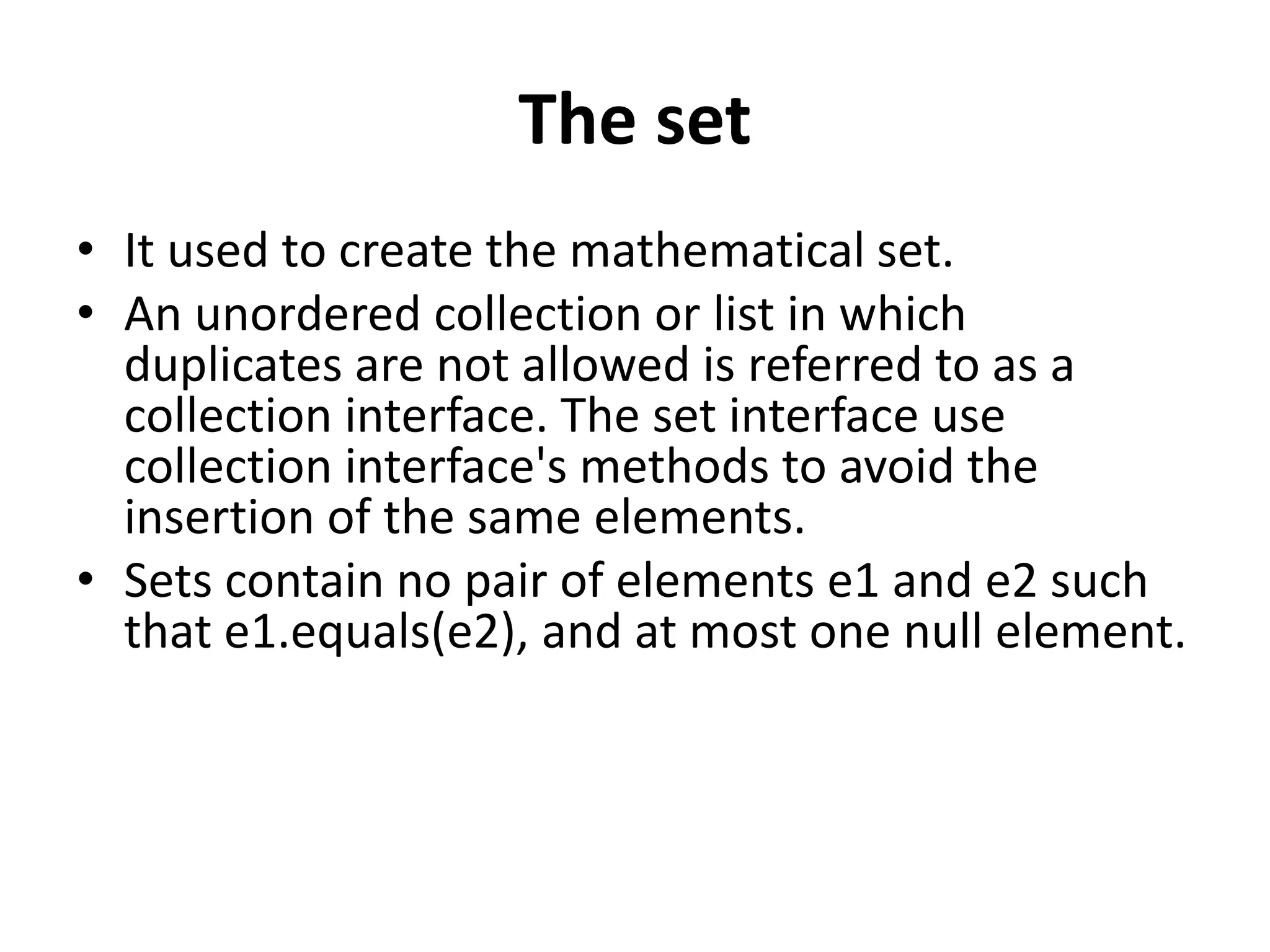 The set
• It used to create the mathematical set.
• An unordered collection or list in which
duplicates are not allowed is referred to as a
collection interface. The set interface use
collection interface's methods to avoid the
insertion of the same elements.
• Sets contain no pair of elements e1 and e2 such
that e1.equals(e2), and at most one null element.
 