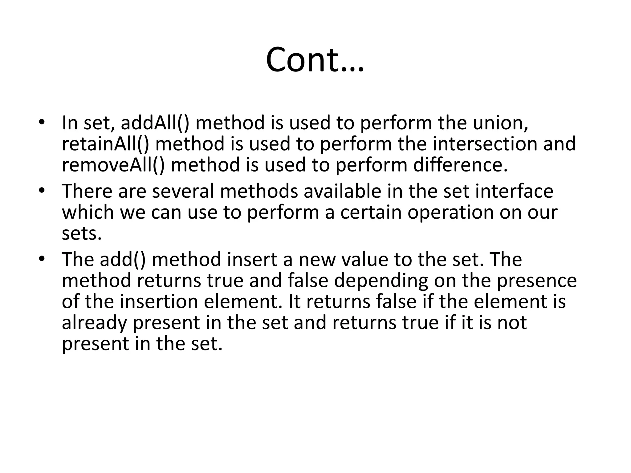 Cont…
• In set, addAll() method is used to perform the union,
retainAll() method is used to perform the intersection and
removeAll() method is used to perform difference.
• There are several methods available in the set interface
which we can use to perform a certain operation on our
sets.
• The add() method insert a new value to the set. The
method returns true and false depending on the presence
of the insertion element. It returns false if the element is
already present in the set and returns true if it is not
present in the set.
 