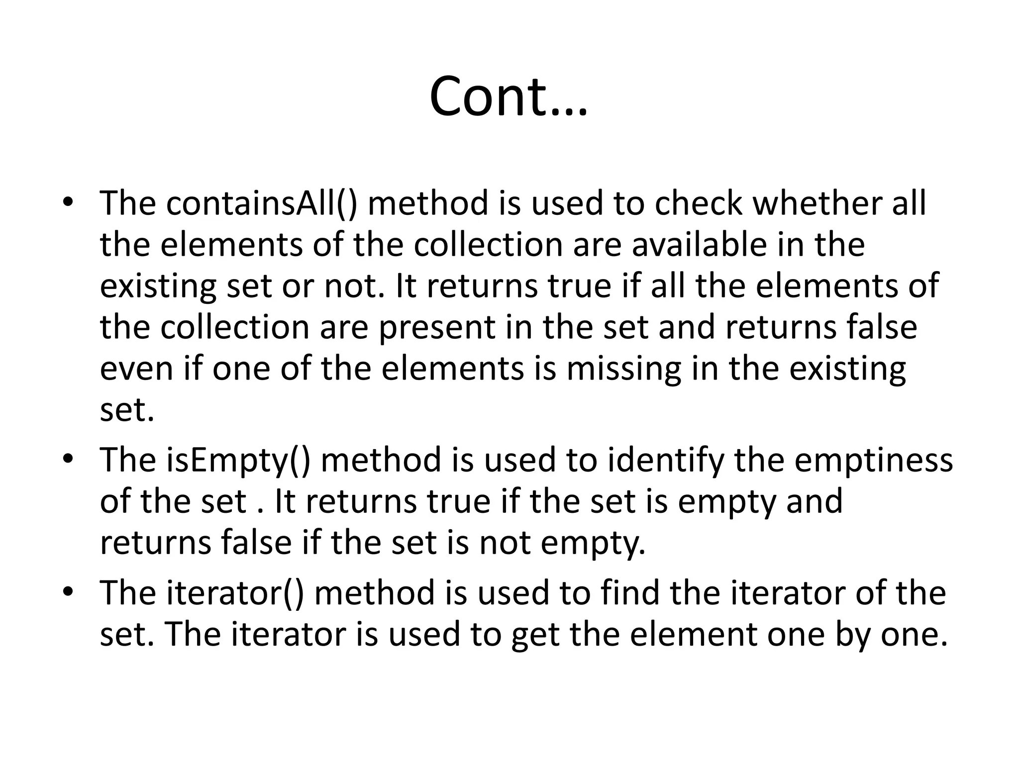 Cont…
• The containsAll() method is used to check whether all
the elements of the collection are available in the
existing set or not. It returns true if all the elements of
the collection are present in the set and returns false
even if one of the elements is missing in the existing
set.
• The isEmpty() method is used to identify the emptiness
of the set . It returns true if the set is empty and
returns false if the set is not empty.
• The iterator() method is used to find the iterator of the
set. The iterator is used to get the element one by one.
 