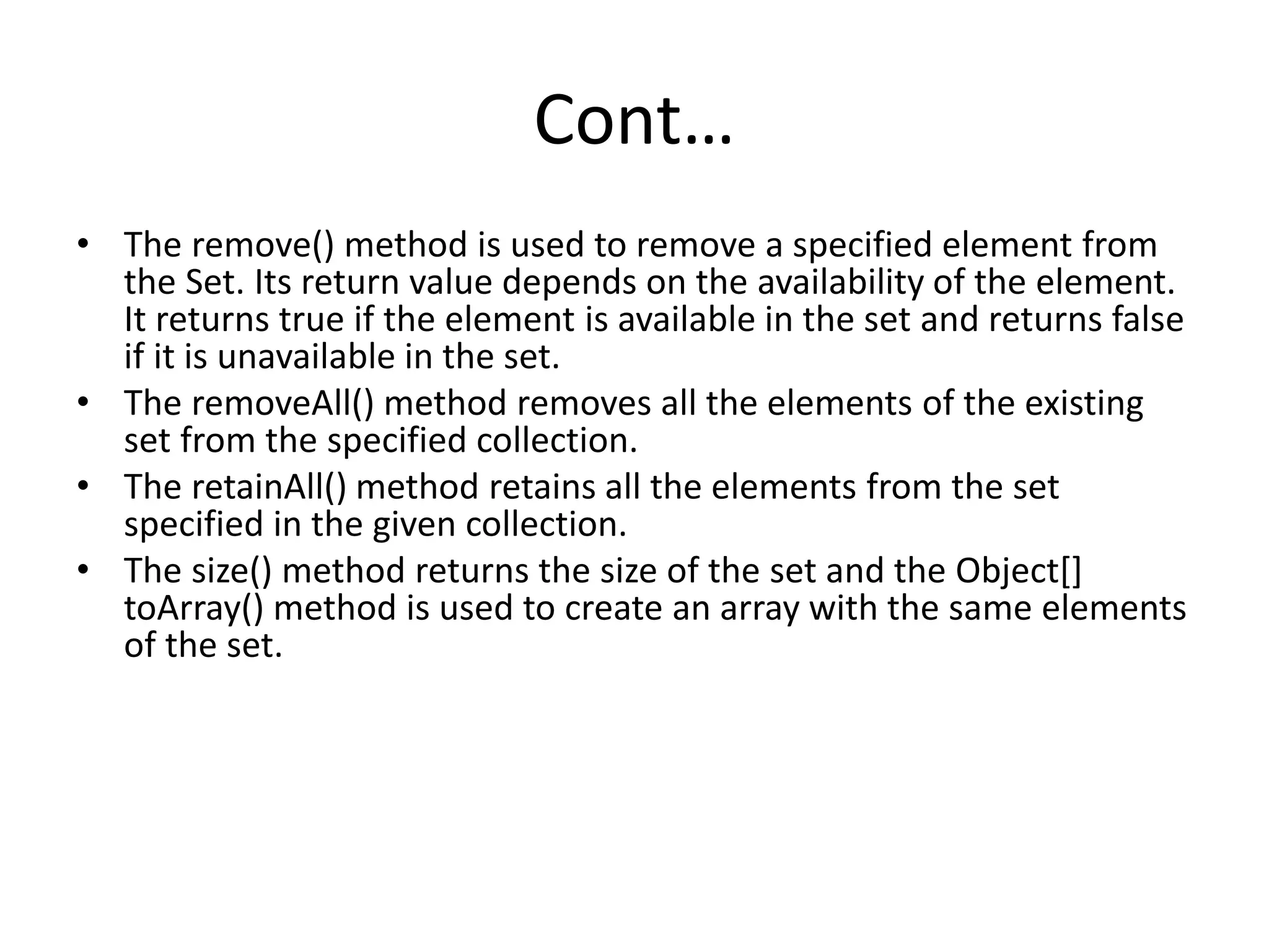 Cont…
• The remove() method is used to remove a specified element from
the Set. Its return value depends on the availability of the element.
It returns true if the element is available in the set and returns false
if it is unavailable in the set.
• The removeAll() method removes all the elements of the existing
set from the specified collection.
• The retainAll() method retains all the elements from the set
specified in the given collection.
• The size() method returns the size of the set and the Object[]
toArray() method is used to create an array with the same elements
of the set.
 