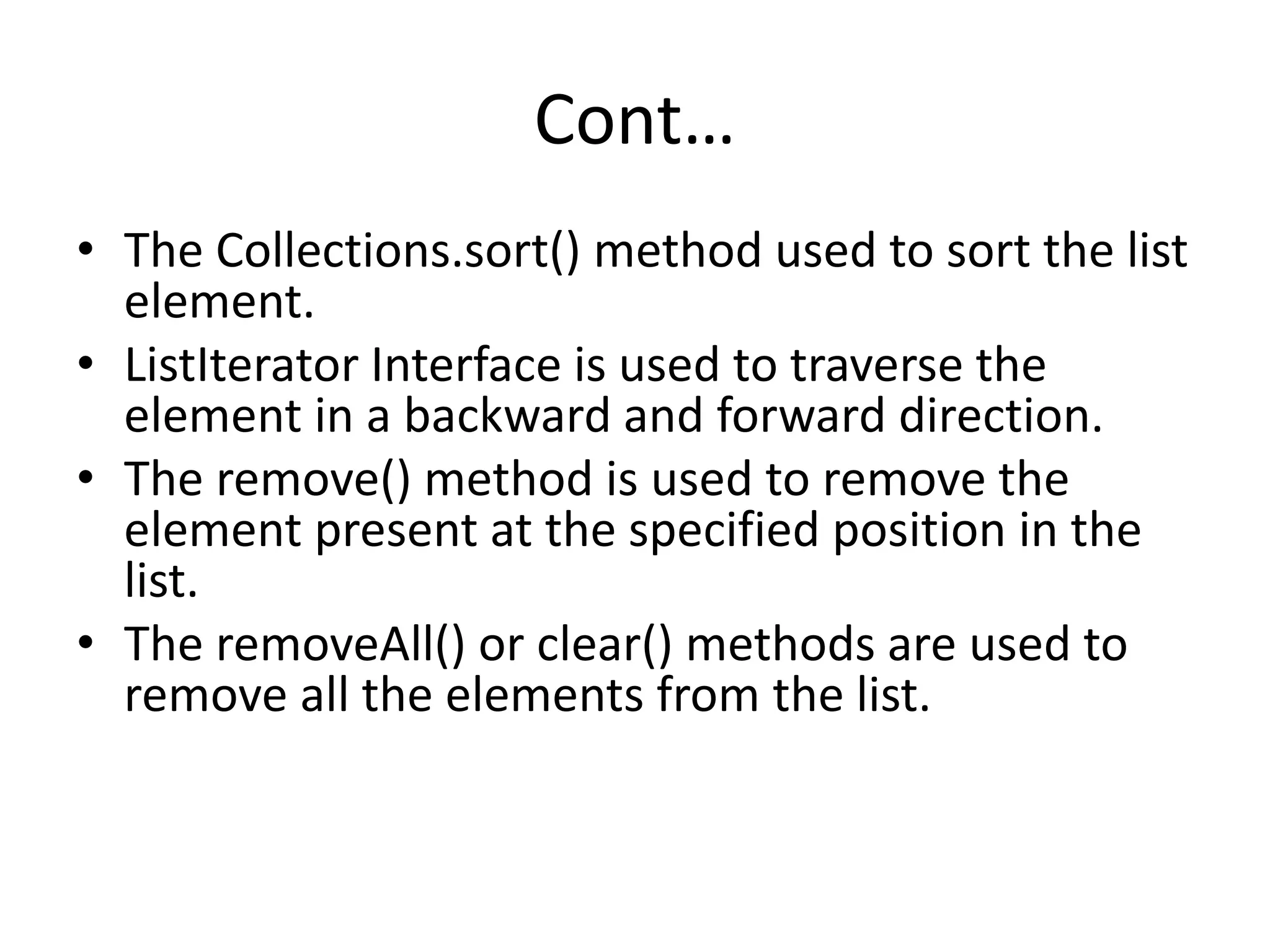 Cont…
• The Collections.sort() method used to sort the list
element.
• ListIterator Interface is used to traverse the
element in a backward and forward direction.
• The remove() method is used to remove the
element present at the specified position in the
list.
• The removeAll() or clear() methods are used to
remove all the elements from the list.
 