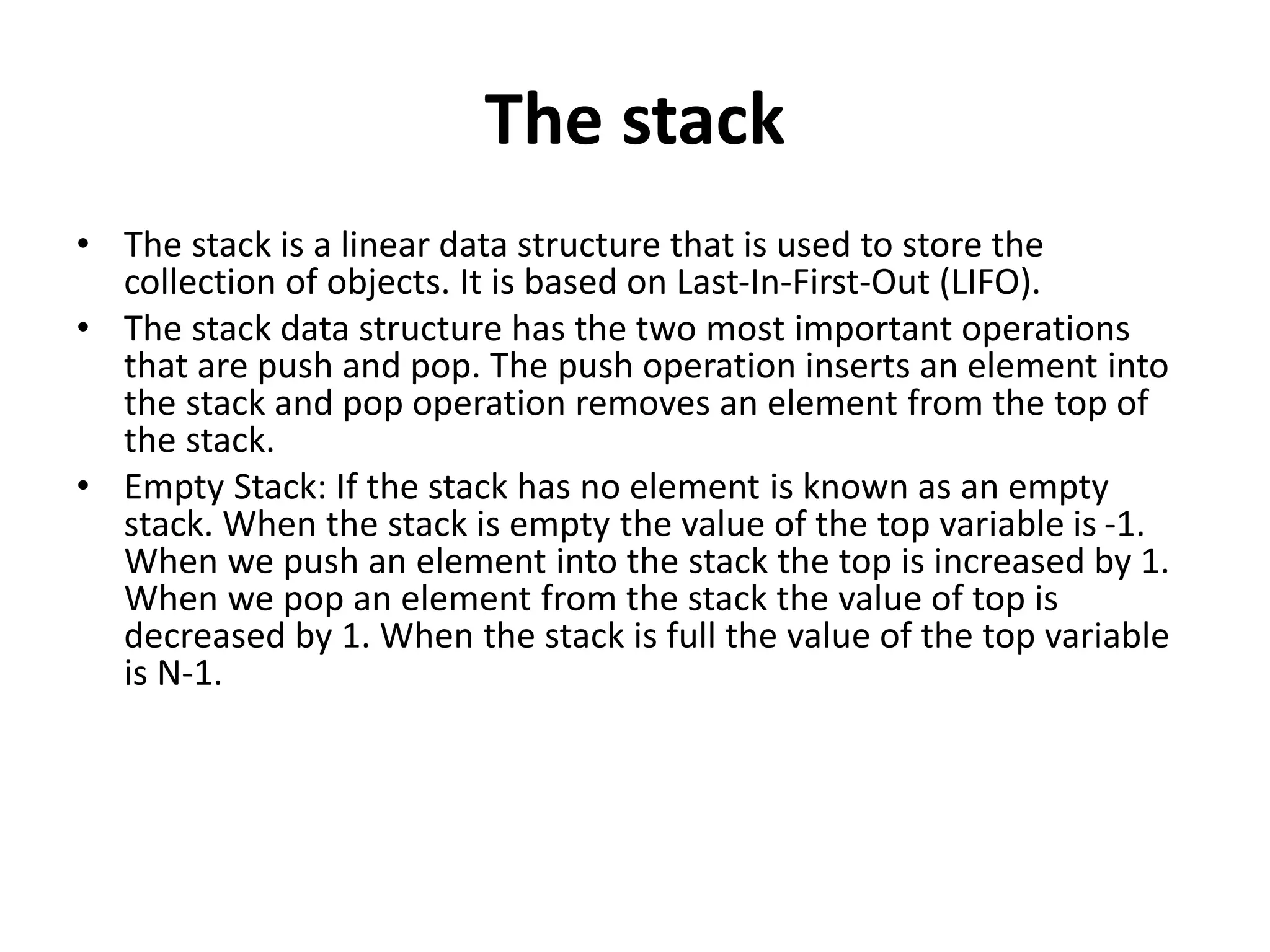 The stack
• The stack is a linear data structure that is used to store the
collection of objects. It is based on Last-In-First-Out (LIFO).
• The stack data structure has the two most important operations
that are push and pop. The push operation inserts an element into
the stack and pop operation removes an element from the top of
the stack.
• Empty Stack: If the stack has no element is known as an empty
stack. When the stack is empty the value of the top variable is -1.
When we push an element into the stack the top is increased by 1.
When we pop an element from the stack the value of top is
decreased by 1. When the stack is full the value of the top variable
is N-1.
 
