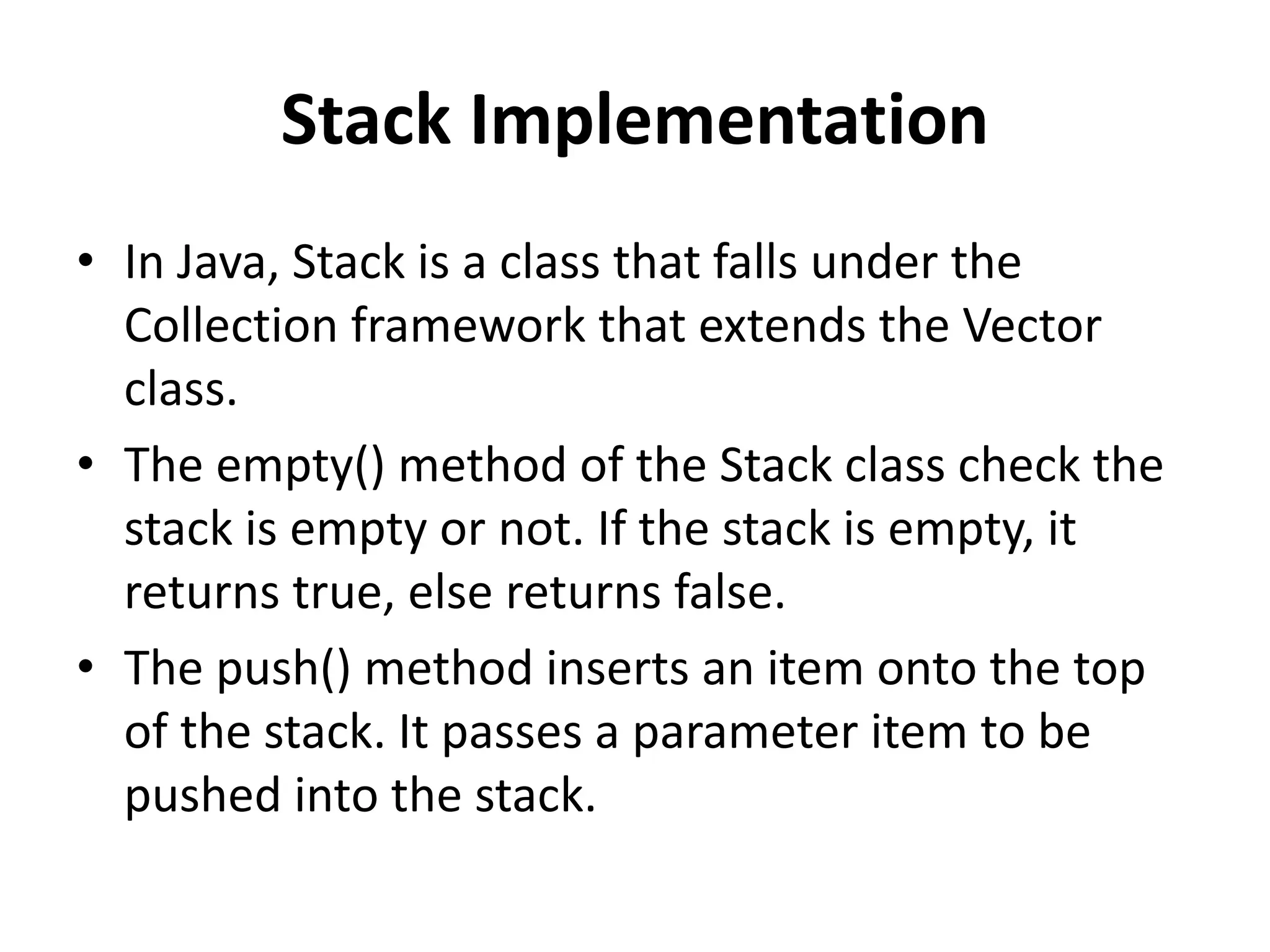 Stack Implementation
• In Java, Stack is a class that falls under the
Collection framework that extends the Vector
class.
• The empty() method of the Stack class check the
stack is empty or not. If the stack is empty, it
returns true, else returns false.
• The push() method inserts an item onto the top
of the stack. It passes a parameter item to be
pushed into the stack.
 