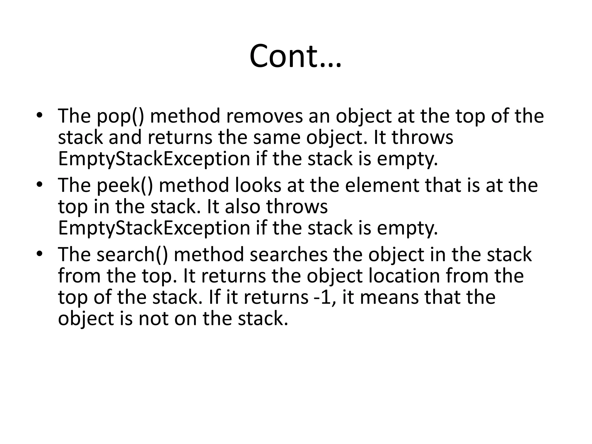Cont…
• The pop() method removes an object at the top of the
stack and returns the same object. It throws
EmptyStackException if the stack is empty.
• The peek() method looks at the element that is at the
top in the stack. It also throws
EmptyStackException if the stack is empty.
• The search() method searches the object in the stack
from the top. It returns the object location from the
top of the stack. If it returns -1, it means that the
object is not on the stack.
 