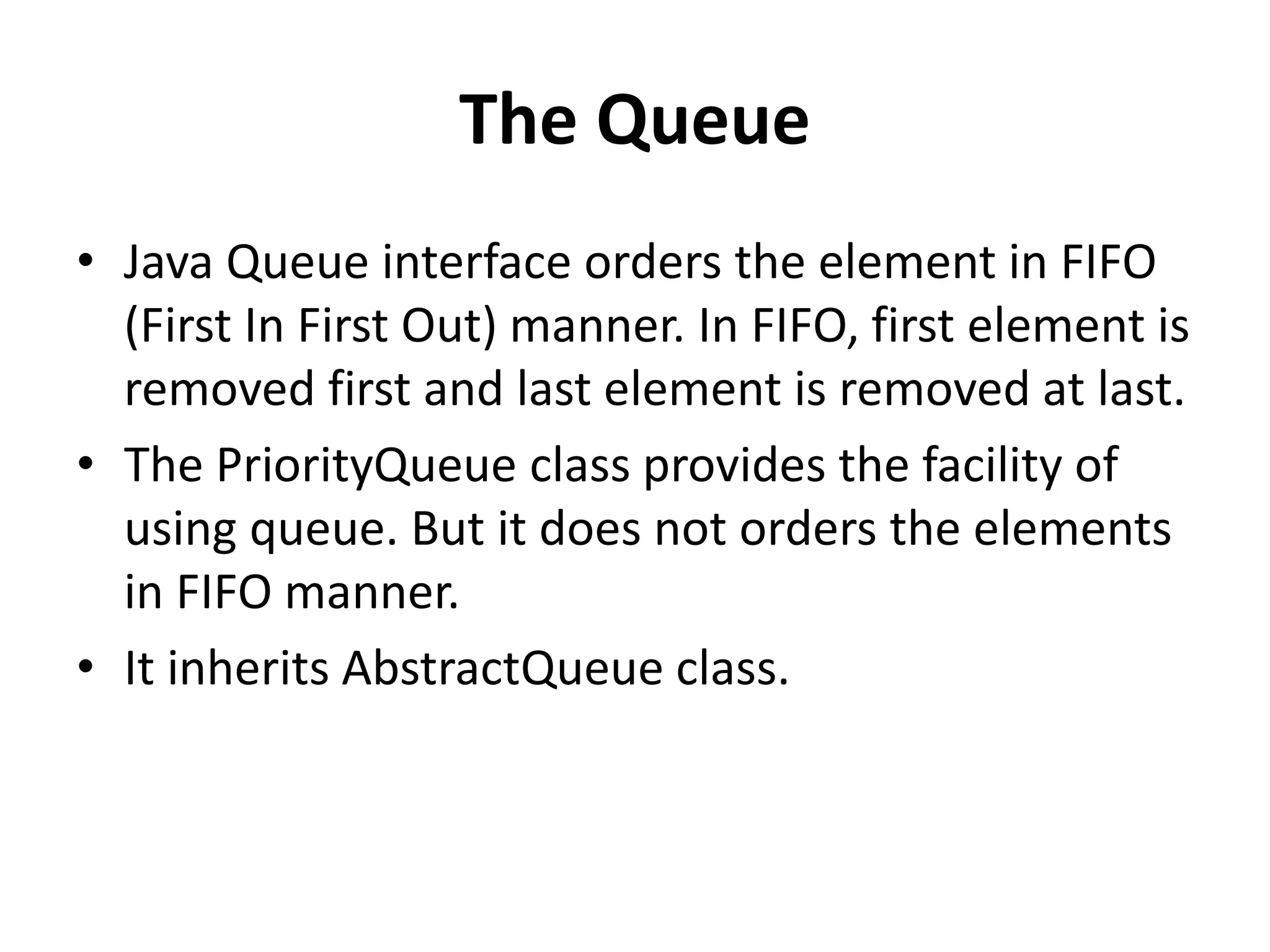 The Queue
• Java Queue interface orders the element in FIFO
(First In First Out) manner. In FIFO, first element is
removed first and last element is removed at last.
• The PriorityQueue class provides the facility of
using queue. But it does not orders the elements
in FIFO manner.
• It inherits AbstractQueue class.
 