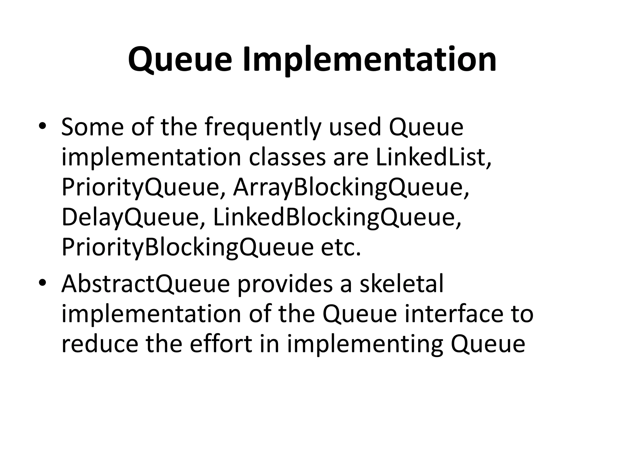 Queue Implementation
• Some of the frequently used Queue
implementation classes are LinkedList,
PriorityQueue, ArrayBlockingQueue,
DelayQueue, LinkedBlockingQueue,
PriorityBlockingQueue etc.
• AbstractQueue provides a skeletal
implementation of the Queue interface to
reduce the effort in implementing Queue
 