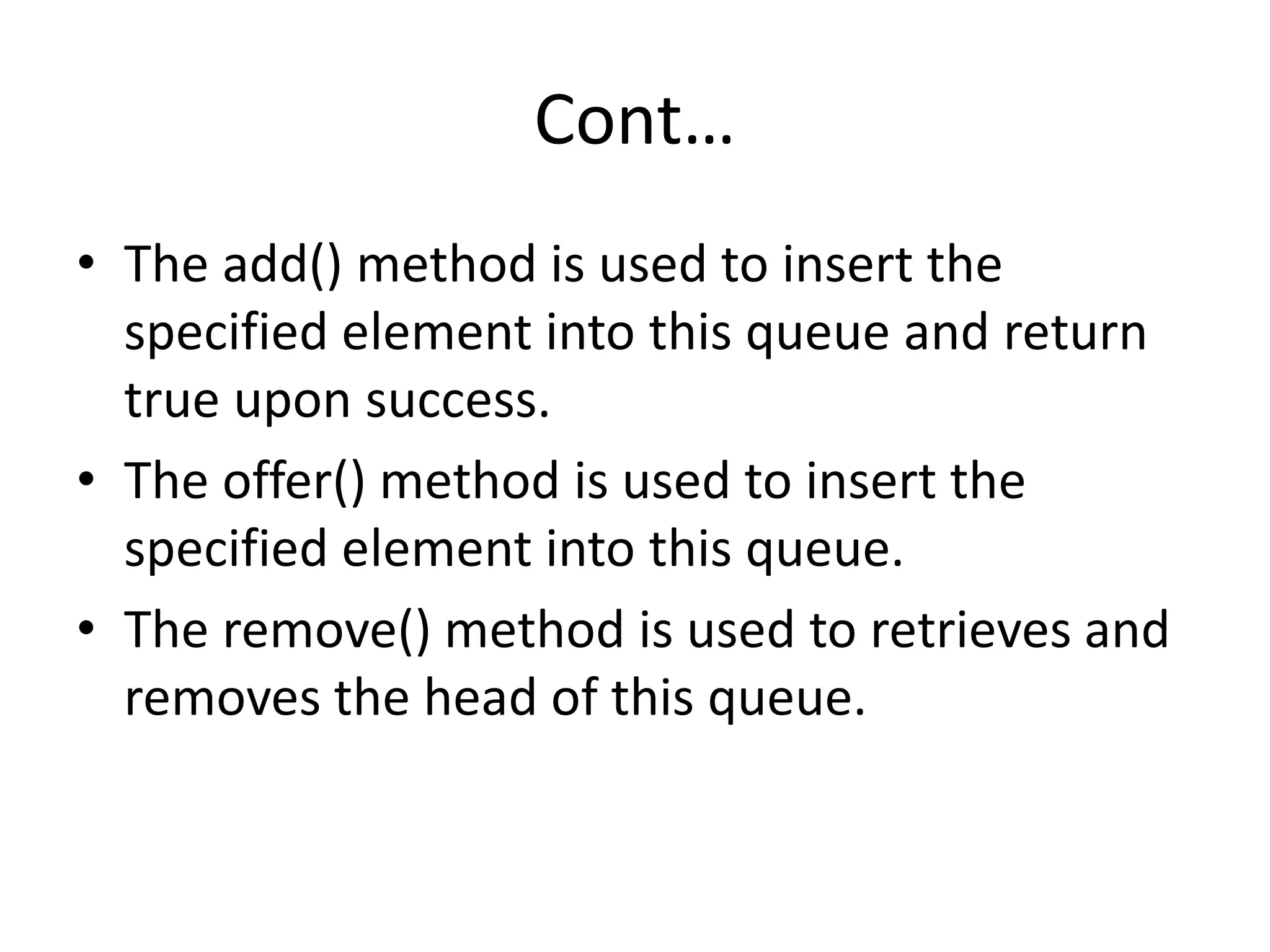 Cont…
• The add() method is used to insert the
specified element into this queue and return
true upon success.
• The offer() method is used to insert the
specified element into this queue.
• The remove() method is used to retrieves and
removes the head of this queue.
 