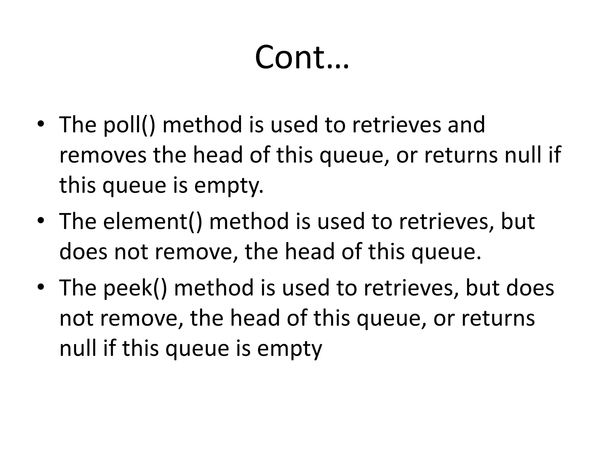 Cont…
• The poll() method is used to retrieves and
removes the head of this queue, or returns null if
this queue is empty.
• The element() method is used to retrieves, but
does not remove, the head of this queue.
• The peek() method is used to retrieves, but does
not remove, the head of this queue, or returns
null if this queue is empty
 