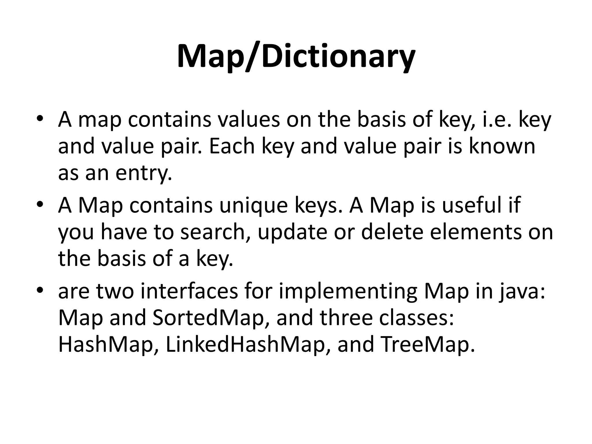 Map/Dictionary
• A map contains values on the basis of key, i.e. key
and value pair. Each key and value pair is known
as an entry.
• A Map contains unique keys. A Map is useful if
you have to search, update or delete elements on
the basis of a key.
• are two interfaces for implementing Map in java:
Map and SortedMap, and three classes:
HashMap, LinkedHashMap, and TreeMap.
 