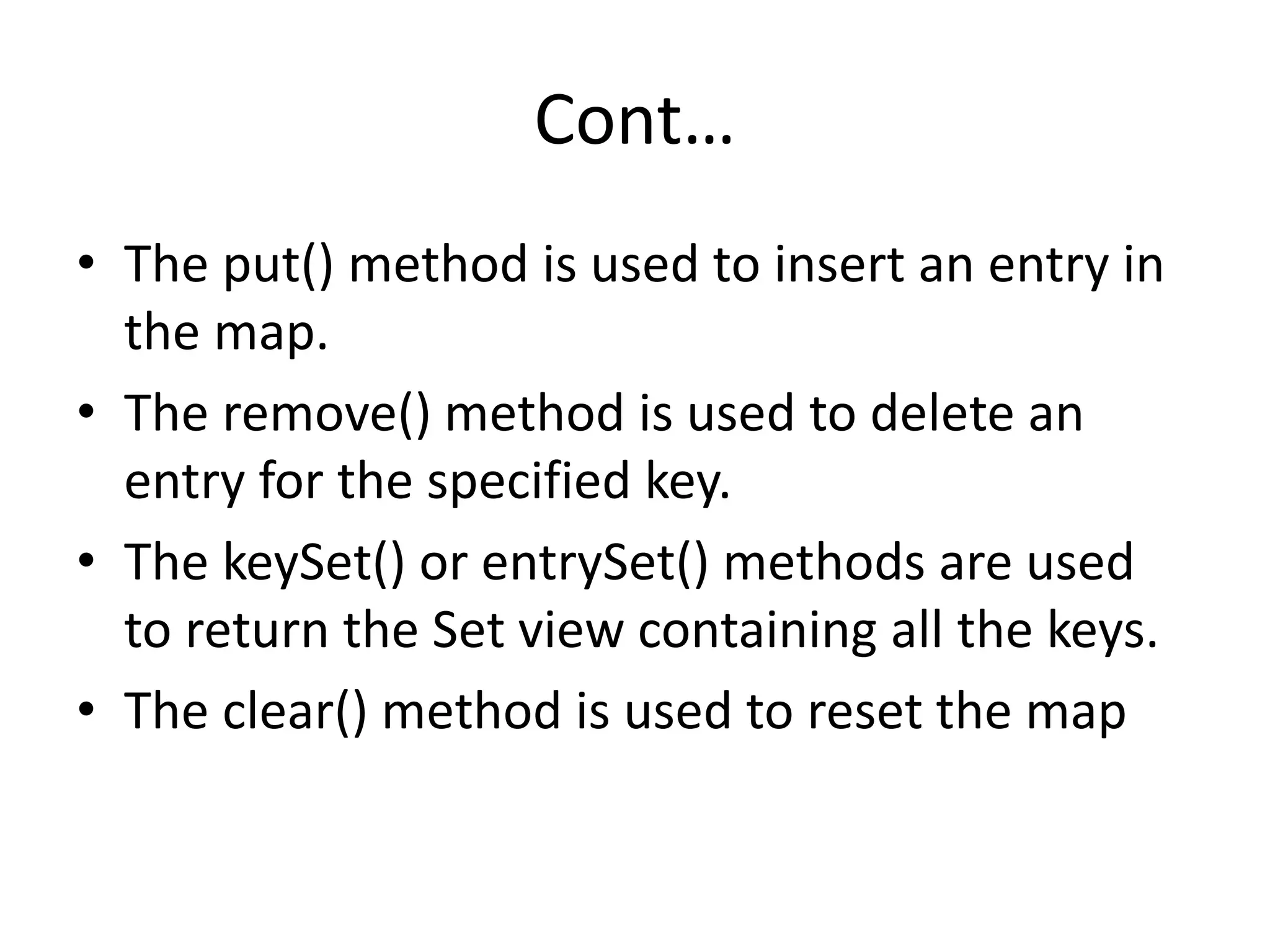 Cont…
• The put() method is used to insert an entry in
the map.
• The remove() method is used to delete an
entry for the specified key.
• The keySet() or entrySet() methods are used
to return the Set view containing all the keys.
• The clear() method is used to reset the map
 